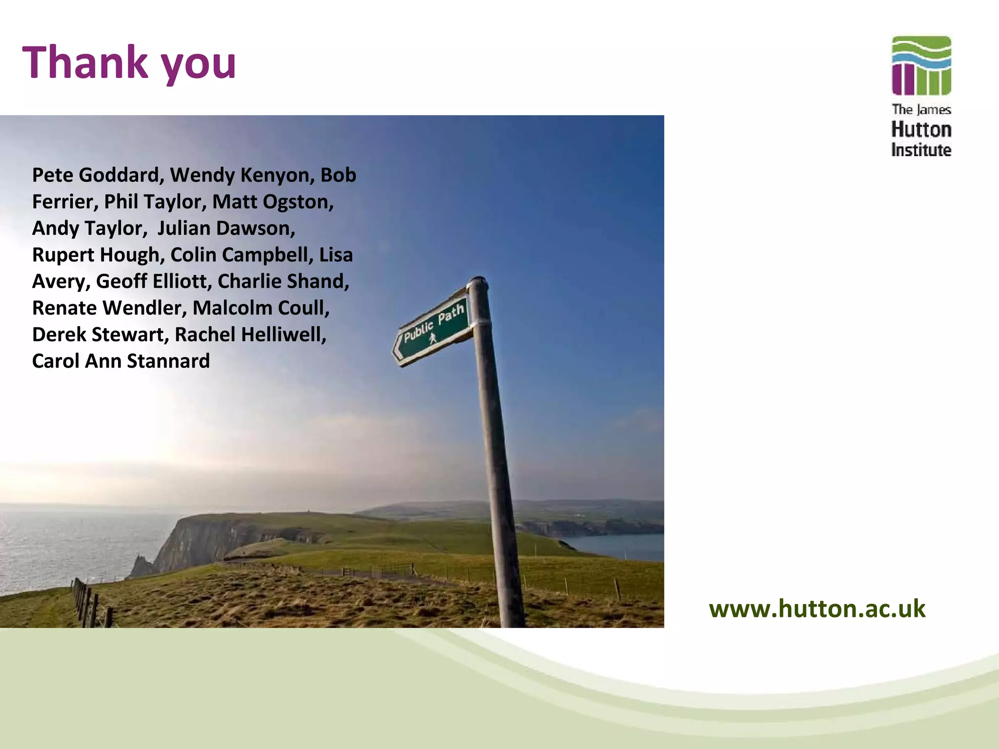 Thank you

Pete Goddard, Wendy Kenyon, Bob
Ferrier, Phil Taylor, Matt Ogston,
Andy Taylor, Julian Dawson,
Rupert Hough, Colin Campbell, Lisa
Avery, Geoff Elliott, Charlie Shand,
Renate Wendler, Malcolm Coull,
Derek Stewart, Rachel Helliwell,
Carol Ann Stannard




                                       www.hutton.ac.uk
 