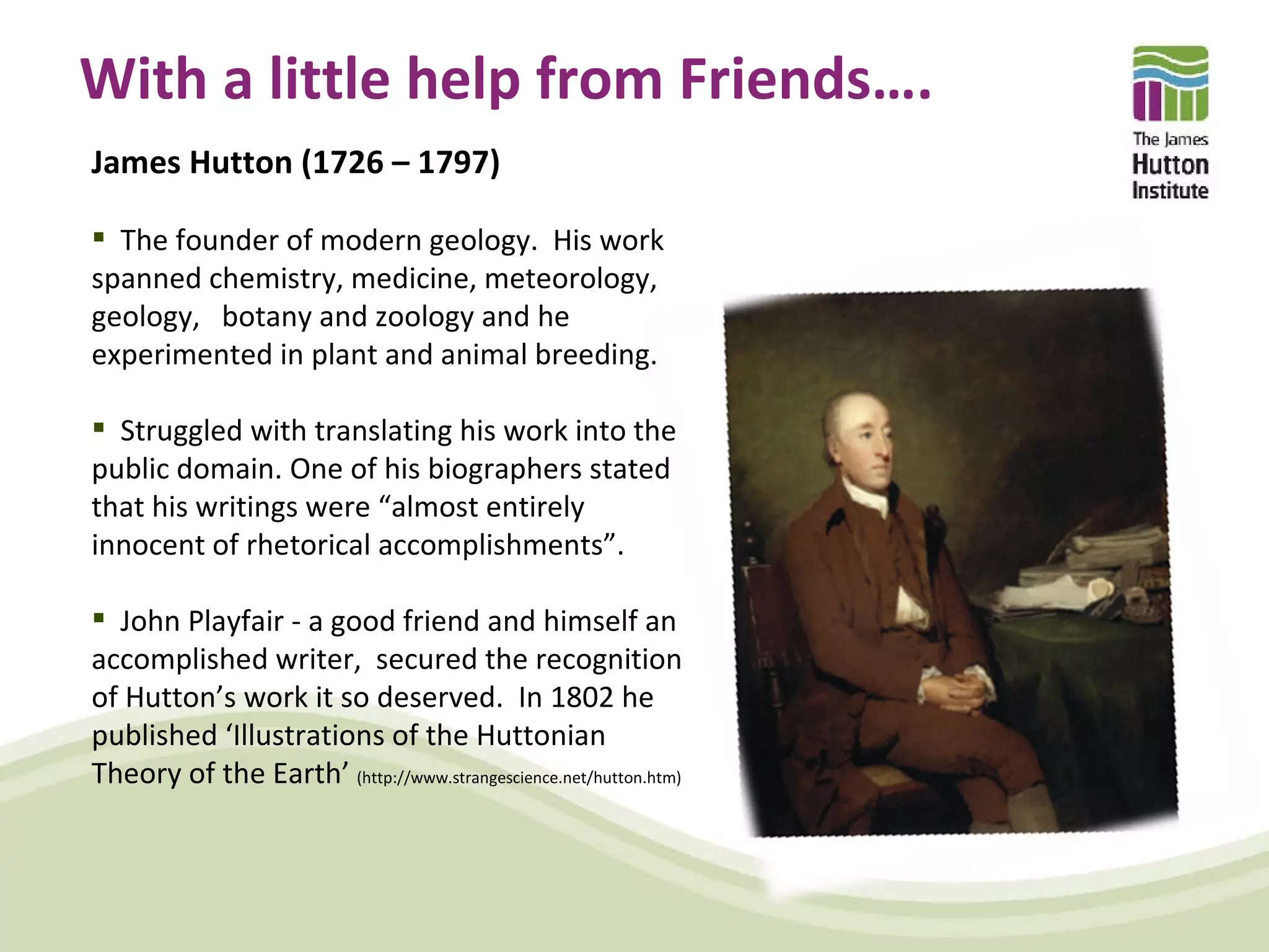 With a little help from Friends….
James Hutton (1726 – 1797)

 The founder of modern geology. His work
spanned chemistry, medicine, meteorology,
geology, botany and zoology and he
experimented in plant and animal breeding.

 Struggled with translating his work into the
public domain. One of his biographers stated
that his writings were “almost entirely
innocent of rhetorical accomplishments”.

 John Playfair - a good friend and himself an
accomplished writer, secured the recognition
of Hutton’s work it so deserved. In 1802 he
published ‘Illustrations of the Huttonian
Theory of the Earth’ (http://www.strangescience.net/hutton.htm)
 