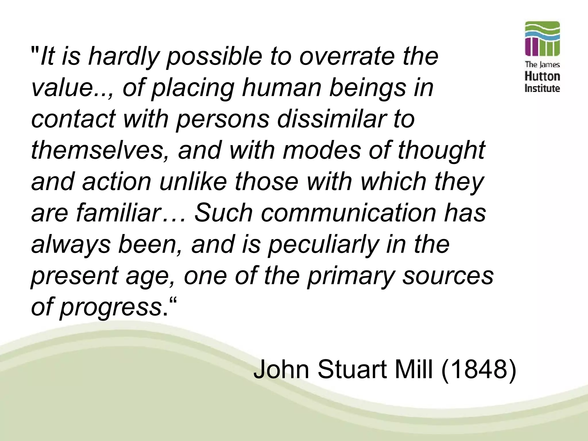 "It is hardly possible to overrate the
value.., of placing human beings in
contact with persons dissimilar to
themselves, and with modes of thought
and action unlike those with which they
are familiar… Such communication has
always been, and is peculiarly in the
present age, one of the primary sources
of progress.“

                  John Stuart Mill (1848)
 