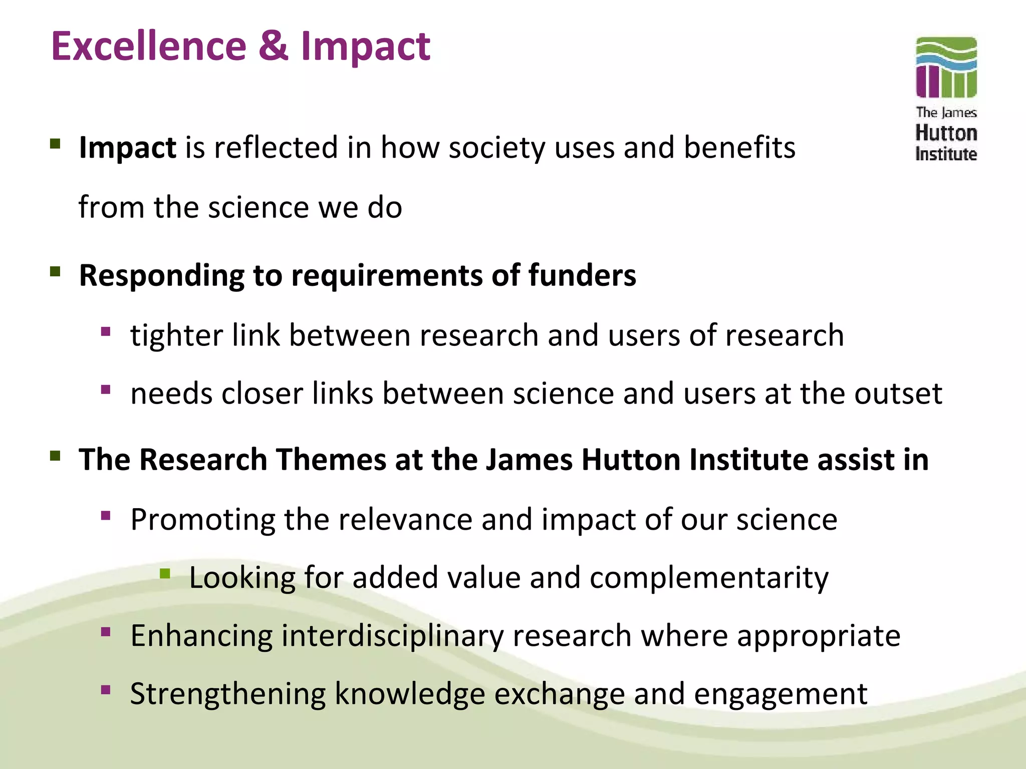 Excellence & Impact

 Impact is reflected in how society uses and benefits
  from the science we do
 Responding to requirements of funders
    tighter link between research and users of research
    needs closer links between science and users at the outset

 The Research Themes at the James Hutton Institute assist in
    Promoting the relevance and impact of our science
        Looking for added value and complementarity
    Enhancing interdisciplinary research where appropriate
    Strengthening knowledge exchange and engagement
 