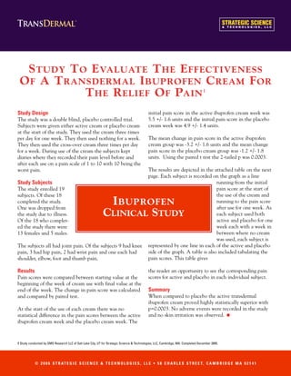 S TUDY T O E VALUATE T HE E FFECTIVENESS
 O F A T RANSDERMAL I BUPROFEN C REAM F OR
            T HE R ELIEF O F PAIN                                                                                                  1



Study Design                                                                                initial pain score in the active ibuprofen cream week was
The study was a double blind, placebo controlled trial.                                     5.5 +/- 1.6 units and the initial pain score in the placebo
Subjects were given either active cream or placebo cream                                    cream week was 4.9 +/- 1.4 units.
at the start of the study. They used the cream three times
per day for one week. They then used nothing for a week.                                    The mean change in pain score in the active ibuprofen
They then used the cross-over cream three times per day                                     cream group was -3.2 +/- 1.6 units and the mean change
for a week. During use of the cream the subjects kept                                       pain score in the placebo cream group was -1.2 +/- 1.8
diaries where they recorded their pain level before and                                     units. Using the paired t test the 2-tailed p was 0.0003.
after each use on a pain scale of 1 to 10 with 10 being the
worst pain.                                                                                 The results are depicted in the attached table on the next
                                                                                            page. Each subject is recorded on the graph as a line
Study Subjects                                                                                                                running from the initial
The study enrolled 19                                                                                                         pain score at the start of
subjects. Of these 18                                                                                                         the use of the cream and
completed the study.
One was dropped from
                                                             I BUPROFEN                                                       running to the pain score
                                                                                                                              after use for one week. As
the study due to illness.                                   CLINICAL STUDY                                                    each subject used both
Of the 18 who complet-                                                                                                        active and placebo for one
ed the study there were                                                                                                       week each with a week in
13 females and 5 males.                                                                                                       between where no cream
                                                                                                                              was used, each subject is
The subjects all had joint pain. Of the subjects 9 had knee                                 represented by one line in each of the active and placebo
pain, 3 had hip pain, 2 had wrist pain and one each had                                     side of the graph. A table is also included tabulating the
shoulder, elbow, foot and thumb pain.                                                       pain scores. This table gives

Results                                                                                     the reader an opportunity to see the corresponding pain
Pain scores were compared between starting value at the                                     scores for active and placebo in each individual subject.
beginning of the week of cream use with final value at the
end of the week. The change in pain score was calculated                                    Summary
and compared by paired test.                                                                When compared to placebo the active transdermal
                                                                                            ibuprofen cream proved highly statistically superior with
At the start of the use of each cream there was no                                          p=0.0003. No adverse events were recorded in the study
statistical difference in the pain scores between the active                                and no skin irritation was observed.                 •
ibuprofen cream week and the placebo cream week. The



1 Study conducted by SMG Research LLC of Salt Lake City, UT for Strategic Science & Technologies, LLC, Cambridge, MA. Completed December 2005.




            © 2 0 0 6 S T R AT E G I C S C I E N C E & T E C H N O L O G I E S , L L C • 5 8 C H A R L E S S T R E E T, C A M B R I D G E M A 0 2 1 4 1
 