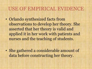 USE OF EMPIRICAL EVIDENCE
• Orlando synthesized facts from
observations to develop her theory. She
asserted that her theory is valid and
applied it in her work with patients and
nurses and the teaching of students.
• She gathered a considerable amount of
data before constructing her theory.
 