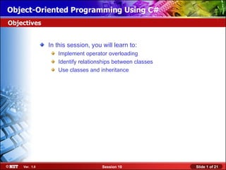 Object-Oriented Programming Using C#
Objectives


               In this session, you will learn to:
                  Implement operator overloading
                  Identify relationships between classes
                  Use classes and inheritance




    Ver. 1.0                        Session 10             Slide 1 of 21
 