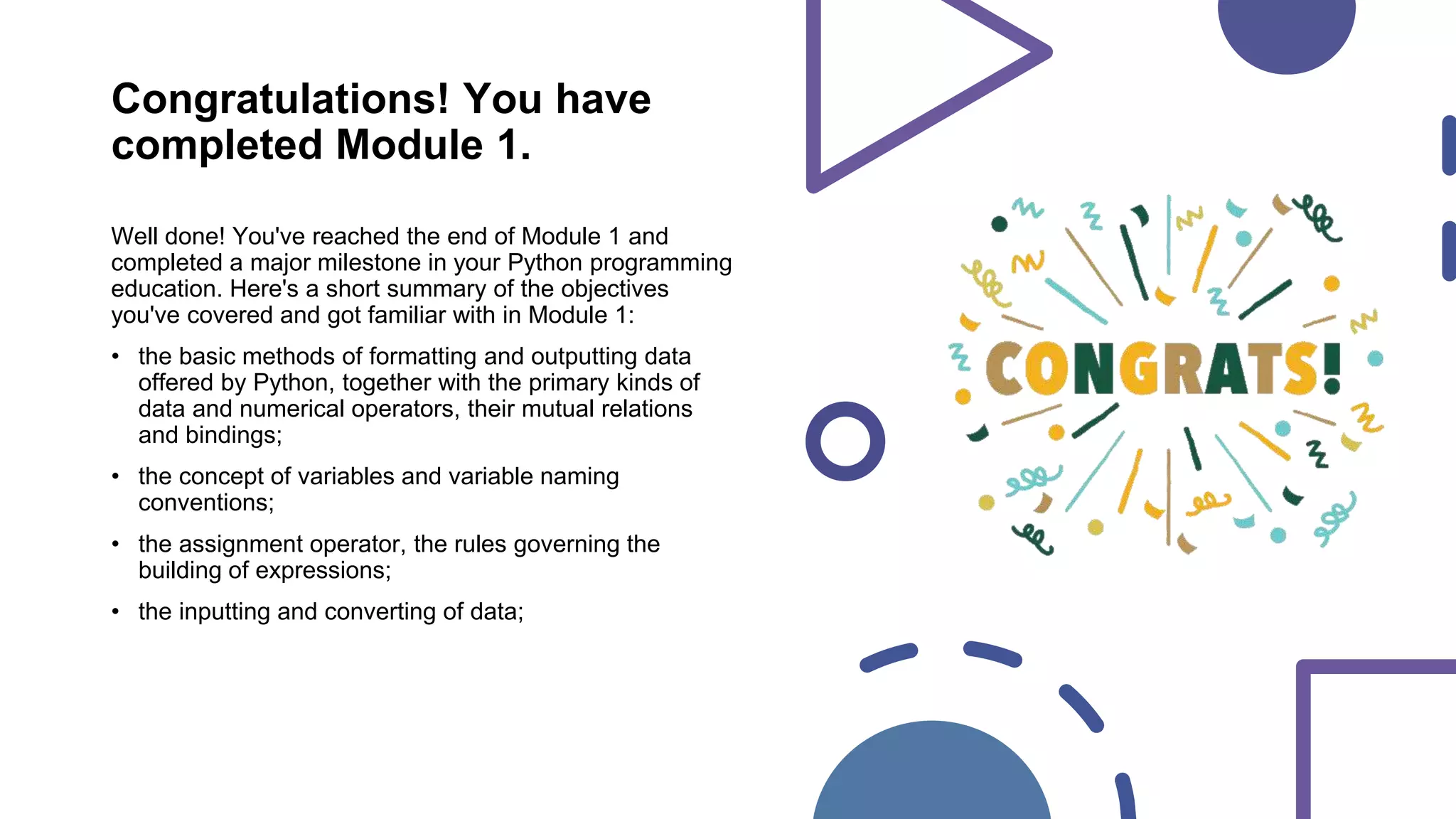 Congratulations! You have
completed Module 1.
Well done! You've reached the end of Module 1 and
completed a major milestone in your Python programming
education. Here's a short summary of the objectives
you've covered and got familiar with in Module 1:
• the basic methods of formatting and outputting data
offered by Python, together with the primary kinds of
data and numerical operators, their mutual relations
and bindings;
• the concept of variables and variable naming
conventions;
• the assignment operator, the rules governing the
building of expressions;
• the inputting and converting of data;
 