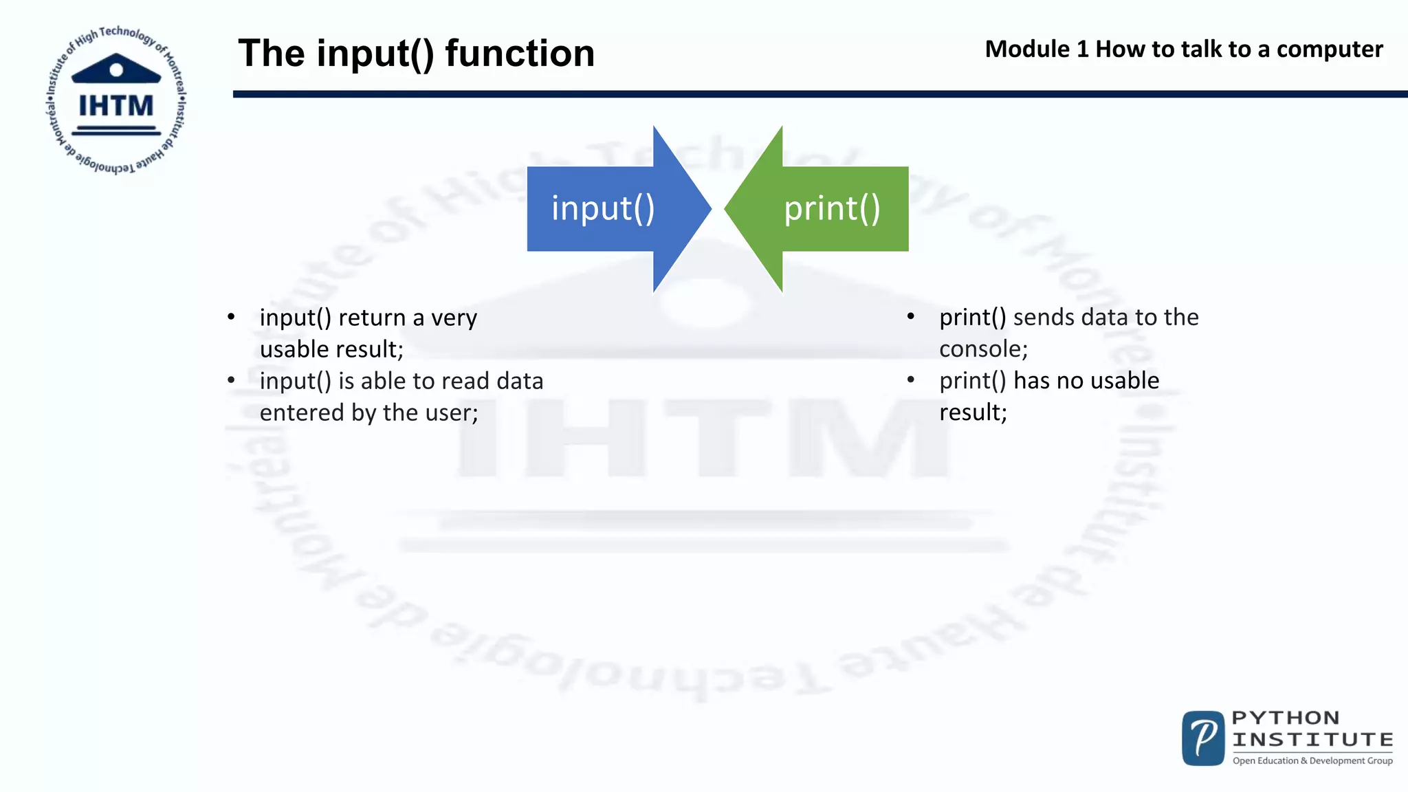 Module 1 How to talk to a computer
The input() function
input() print()
• print() sends data to the
console;
• print() has no usable
result;
• input() return a very
usable result;
• input() is able to read data
entered by the user;
 
