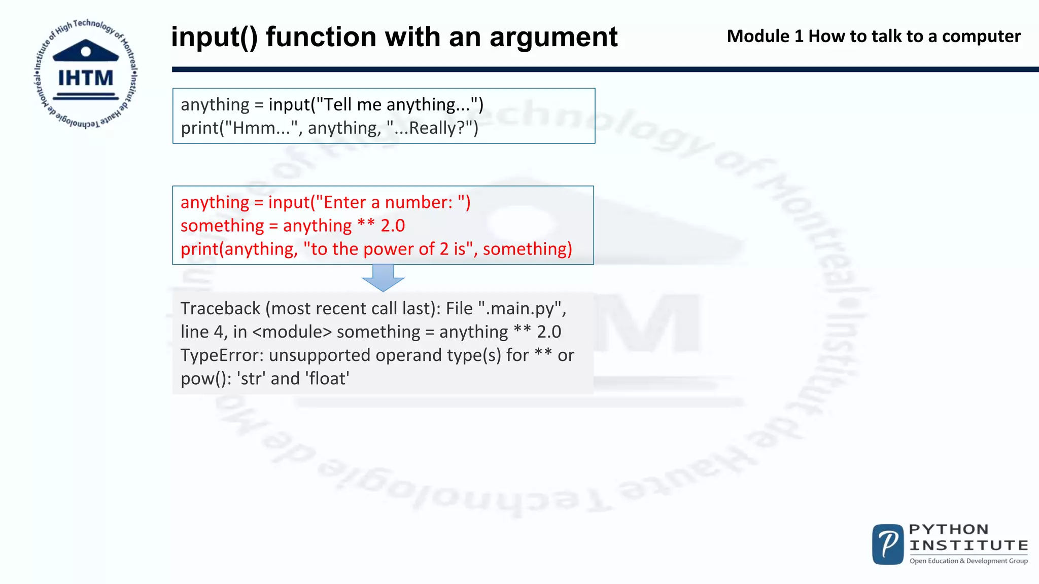 Module 1 How to talk to a computer
input() function with an argument
anything = input("Tell me anything...")
print("Hmm...", anything, "...Really?")
anything = input("Enter a number: ")
something = anything ** 2.0
print(anything, "to the power of 2 is", something)
Traceback (most recent call last): File ".main.py",
line 4, in <module> something = anything ** 2.0
TypeError: unsupported operand type(s) for ** or
pow(): 'str' and 'float'
 