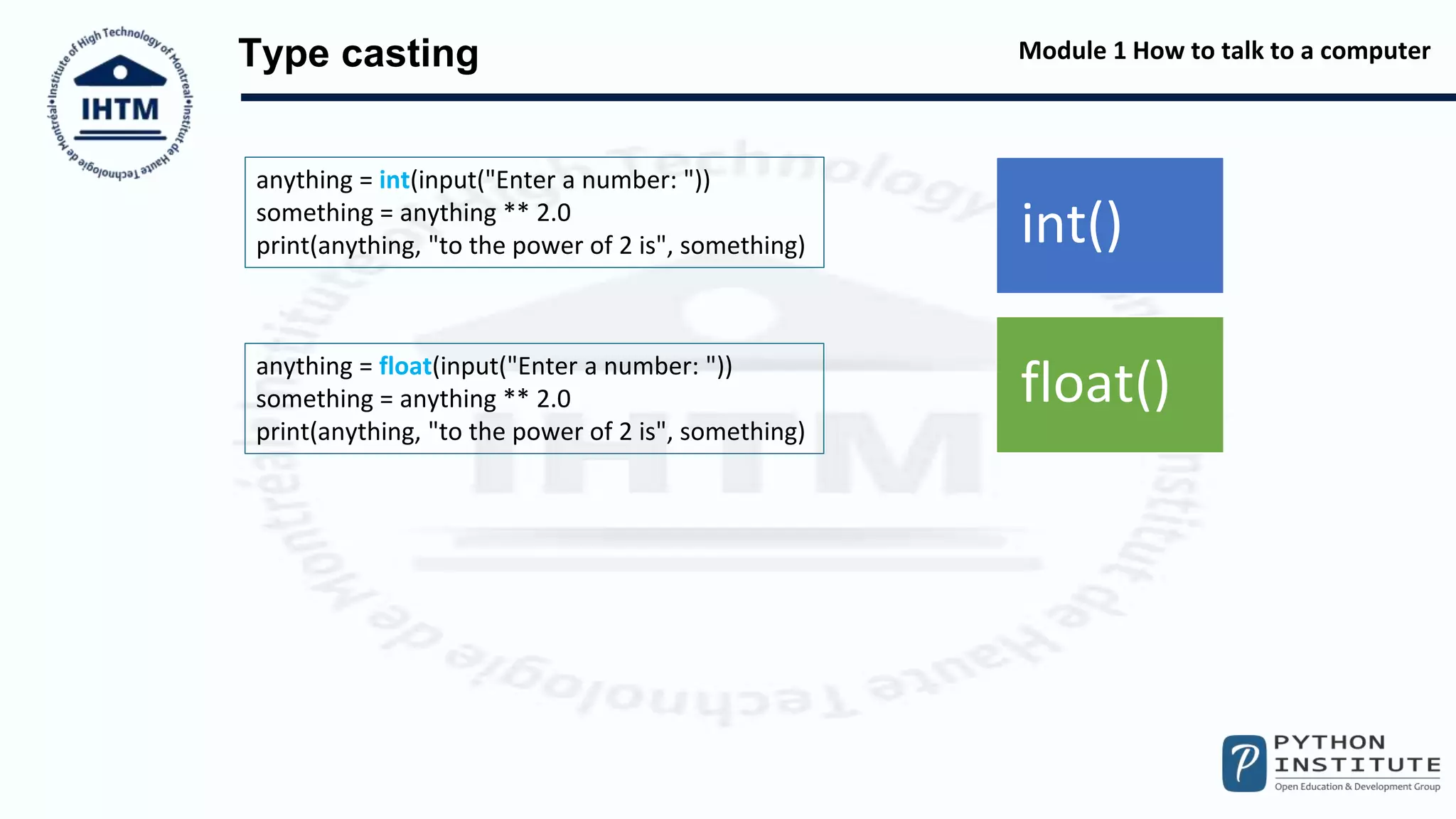 Module 1 How to talk to a computer
Type casting
int()
float()
anything = int(input("Enter a number: "))
something = anything ** 2.0
print(anything, "to the power of 2 is", something)
anything = float(input("Enter a number: "))
something = anything ** 2.0
print(anything, "to the power of 2 is", something)
 