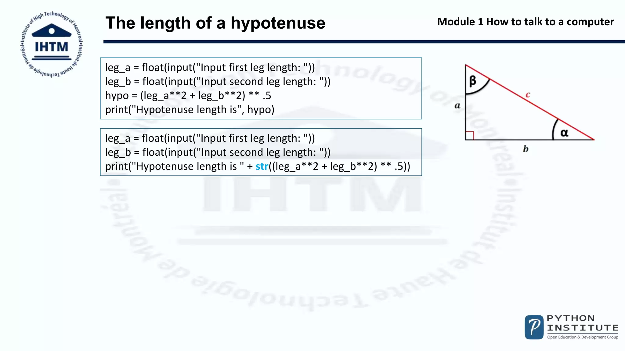 Module 1 How to talk to a computer
The length of a hypotenuse
leg_a = float(input("Input first leg length: "))
leg_b = float(input("Input second leg length: "))
hypo = (leg_a**2 + leg_b**2) ** .5
print("Hypotenuse length is", hypo)
leg_a = float(input("Input first leg length: "))
leg_b = float(input("Input second leg length: "))
print("Hypotenuse length is " + str((leg_a**2 + leg_b**2) ** .5))
 