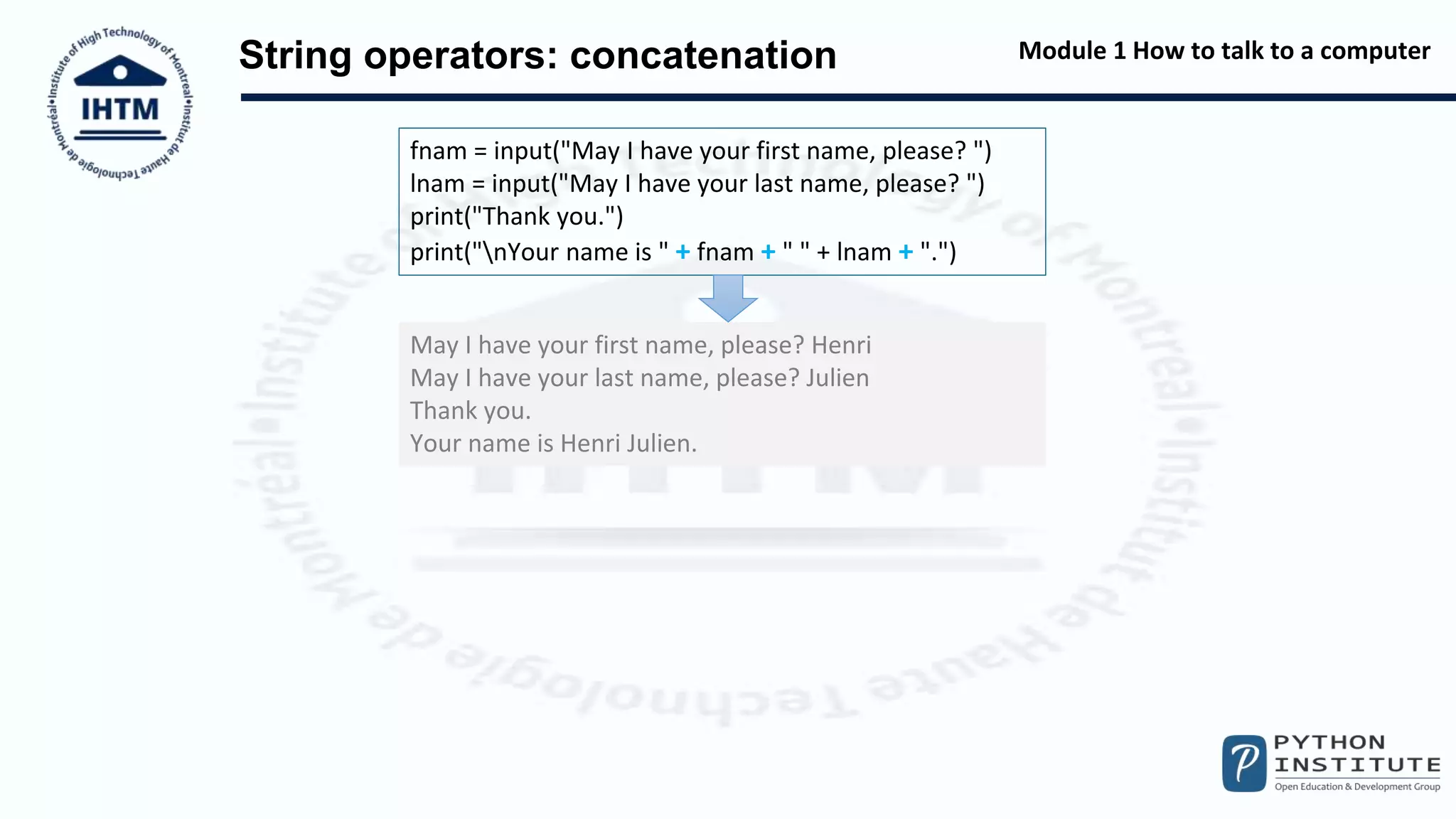 Module 1 How to talk to a computer
String operators: concatenation
fnam = input("May I have your first name, please? ")
lnam = input("May I have your last name, please? ")
print("Thank you.")
print("nYour name is " + fnam + " " + lnam + ".")
May I have your first name, please? Henri
May I have your last name, please? Julien
Thank you.
Your name is Henri Julien.
 