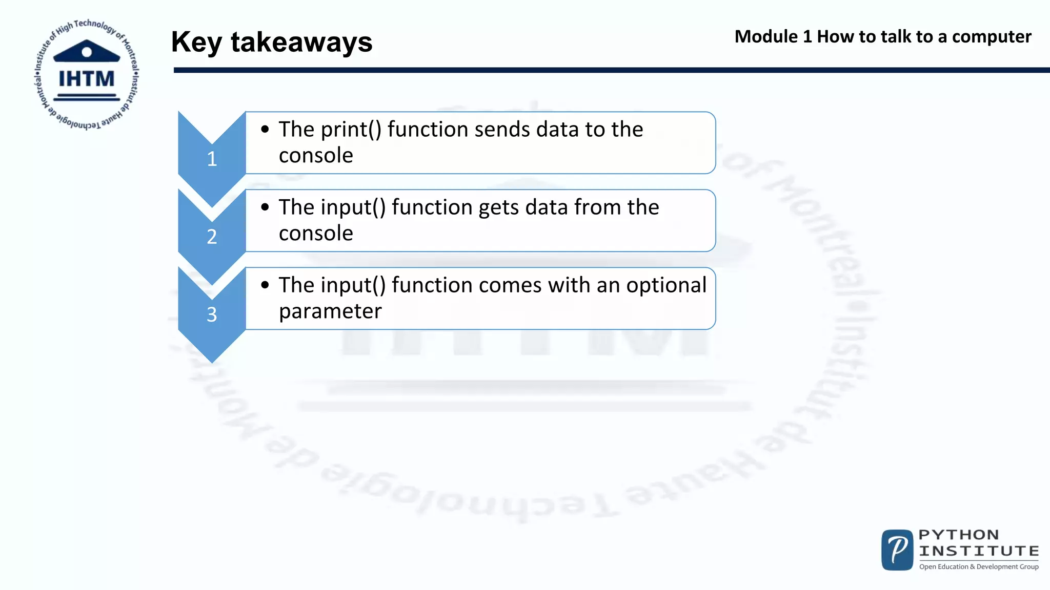 Module 1 How to talk to a computer
Key takeaways
1
• The print() function sends data to the
console
2
• The input() function gets data from the
console
3
• The input() function comes with an optional
parameter
 