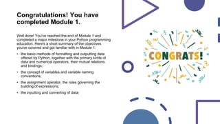 Congratulations! You have
completed Module 1.
Well done! You've reached the end of Module 1 and
completed a major milestone in your Python programming
education. Here's a short summary of the objectives
you've covered and got familiar with in Module 1:
• the basic methods of formatting and outputting data
offered by Python, together with the primary kinds of
data and numerical operators, their mutual relations
and bindings;
• the concept of variables and variable naming
conventions;
• the assignment operator, the rules governing the
building of expressions;
• the inputting and converting of data;
 
