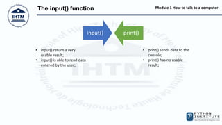 Module 1 How to talk to a computer
The input() function
input() print()
• print() sends data to the
console;
• print() has no usable
result;
• input() return a very
usable result;
• input() is able to read data
entered by the user;
 
