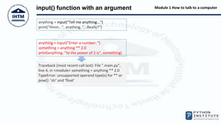 Module 1 How to talk to a computer
input() function with an argument
anything = input("Tell me anything...")
print("Hmm...", anything, "...Really?")
anything = input("Enter a number: ")
something = anything ** 2.0
print(anything, "to the power of 2 is", something)
Traceback (most recent call last): File ".main.py",
line 4, in <module> something = anything ** 2.0
TypeError: unsupported operand type(s) for ** or
pow(): 'str' and 'float'
 