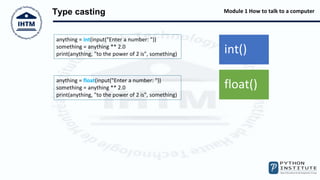 Module 1 How to talk to a computer
Type casting
int()
float()
anything = int(input("Enter a number: "))
something = anything ** 2.0
print(anything, "to the power of 2 is", something)
anything = float(input("Enter a number: "))
something = anything ** 2.0
print(anything, "to the power of 2 is", something)
 