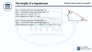 Module 1 How to talk to a computer
The length of a hypotenuse
leg_a = float(input("Input first leg length: "))
leg_b = float(input("Input second leg length: "))
hypo = (leg_a**2 + leg_b**2) ** .5
print("Hypotenuse length is", hypo)
leg_a = float(input("Input first leg length: "))
leg_b = float(input("Input second leg length: "))
print("Hypotenuse length is " + str((leg_a**2 + leg_b**2) ** .5))
 
