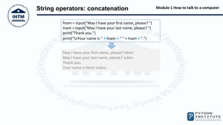 Module 1 How to talk to a computer
String operators: concatenation
fnam = input("May I have your first name, please? ")
lnam = input("May I have your last name, please? ")
print("Thank you.")
print("nYour name is " + fnam + " " + lnam + ".")
May I have your first name, please? Henri
May I have your last name, please? Julien
Thank you.
Your name is Henri Julien.
 