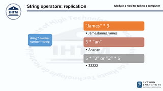 Module 1 How to talk to a computer
String operators: replication
"James" * 3
• JamesJamesJames
3 * "an"
• Ananan
5 * "2" or "2" * 5
• 22222
string * number
number * string
 