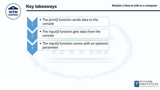 Module 1 How to talk to a computer
Key takeaways
1
• The print() function sends data to the
console
2
• The input() function gets data from the
console
3
• The input() function comes with an optional
parameter
 