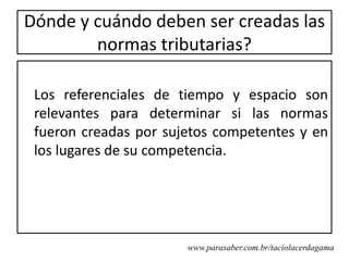Dónde y cuándo deben ser creadas las
        normas tributarias?

 Los referenciales de tiempo y espacio son
 relevantes para determinar si las normas
 fueron creadas por sujetos competentes y en
 los lugares de su competencia.




                       www.parasaber.com.br/taciolacerdagama
 