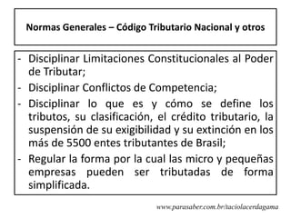 Normas Generales – Código Tributario Nacional y otros


- Disciplinar Limitaciones Constitucionales al Poder
  de Tributar;
- Disciplinar Conflictos de Competencia;
- Disciplinar lo que es y cómo se define los
  tributos, su clasificación, el crédito tributario, la
  suspensión de su exigibilidad y su extinción en los
  más de 5500 entes tributantes de Brasil;
- Regular la forma por la cual las micro y pequeñas
  empresas pueden ser tributadas de forma
  simplificada.
                             www.parasaber.com.br/taciolacerdagama
 