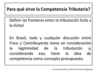 Para qué sirve la Competencia Tributaria?

 Definir las fronteras entre la tributación lícita y
 la ilícita!

 En Brasil, toda y cualquier discusión entre
 Fisco y Contribuyente toma en consideración
 la legitimidad de la tributación y,
 considerando eso, tiene la idea de
 competencia como concepto presupuesto.

                           www.parasaber.com.br/taciolacerdagama
 