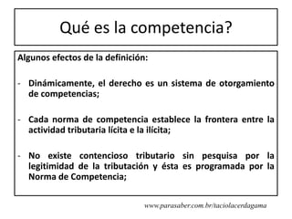 Qué es la competencia?
Algunos efectos de la definición:

- Dinámicamente, el derecho es un sistema de otorgamiento
  de competencias;

- Cada norma de competencia establece la frontera entre la
  actividad tributaria lícita e la ilícita;

- No existe contencioso tributario sin pesquisa por la
  legitimidad de la tributación y ésta es programada por la
  Norma de Competencia;

                                www.parasaber.com.br/taciolacerdagama
 