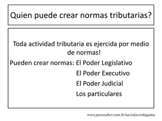 Quien puede crear normas tributarias?


 Toda actividad tributaria es ejercida por medio
                    de normas!
Pueden crear normas: El Poder Legislativo
                       El Poder Executivo
                       El Poder Judicial
                       Los particulares

                          www.parasaber.com.br/taciolacerdagama
 