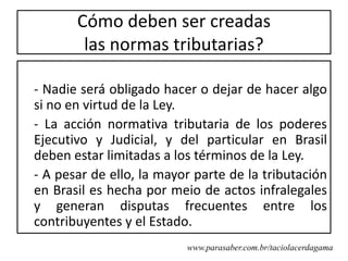 Cómo deben ser creadas
        las normas tributarias?

- Nadie será obligado hacer o dejar de hacer algo
si no en virtud de la Ley.
- La acción normativa tributaria de los poderes
Ejecutivo y Judicial, y del particular en Brasil
deben estar limitadas a los términos de la Ley.
- A pesar de ello, la mayor parte de la tributación
en Brasil es hecha por meio de actos infralegales
y generan disputas frecuentes entre los
contribuyentes y el Estado.
                          www.parasaber.com.br/taciolacerdagama
 