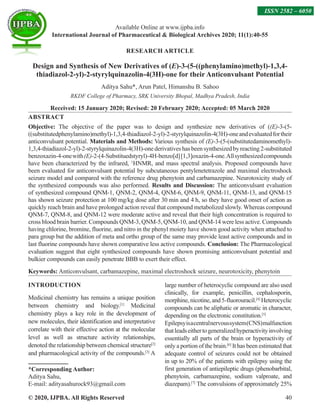 © 2020, IJPBA. All Rights Reserved 40
RESEARCH ARTICLE
Design and Synthesis of New Derivatives of (E)-3-(5-((phenylamino)methyl)-1,3,4-
thiadiazol-2-yl)-2-styrylquinazolin-4(3H)-one for their Anticonvulsant Potential
Aditya Sahu*, Arun Patel, Himanshu B. Sahoo
RKDF College of Pharmacy, SRK University Bhopal, Madhya Pradesh, India
Received: 15 January 2020; Revised: 20 February 2020; Accepted: 05 March 2020
ABSTRACT
Objective: The objective of the paper was to design and synthesize new derivatives of ((E)-3-(5-
((substitutedphenylamino)methyl)-1,3,4-thiadiazol-2-yl)-2-styrylquinazolin-4(3H)-oneandevaluatedfortheir
anticonvulsant potential. Materials and Methods: Various synthesis of (E)-3-(5-(substitutedaminomethyl)-
1,3,4-thiadiazol-2-yl)-2-styrylquinazolin-4(3H)-onederivativeshasbeensynthesizedbyreacting2-substituted
benzoxazin-4-onewith(E)-2-(4-Substituedstyryl)-4H-benzo[d][1,3]oxazin-4-one.Allsynthesizedcompounds
have been characterized by the infrared, 1
HNMR, and mass spectral analysis. Proposed compounds have
been evaluated for anticonvulsant potential by subcutaneous pentylenetetrazole and maximal electroshock
seizure model and compared with the reference drug phenytoin and carbamazepine. Neurotoxicity study of
the synthesized compounds was also performed. Results and Discussion: The anticonvulsant evaluation
of synthesized compound QNM-1, QNM-2, QNM-4, QNM-6, QNM-9, QNM-11, QNM-13, and QNM-15
has shown seizure protection at 100 mg/kg dose after 30 min and 4 h, so they have good onset of action as
quickly reach brain and have prolonged action reveal that compound metabolized slowly. Whereas compound
QNM-7, QNM-8, and QNM-12 were moderate active and reveal that their high concentration is required to
cross blood brain barrier. Compounds QNM-3, QNM-5, QNM-10, and QNM-14 were less active. Compounds
having chlorine, bromine, fluorine, and nitro in the phenyl moiety have shown good activity when attached to
para group but the addition of meta and ortho group of the same may provide least active compounds and in
last fluorine compounds have shown comparative less active compounds. Conclusion: The Pharmacological
evaluation suggest that eight synthesized compounds have shown promising anticonvulsant potential and
bulkier compounds can easily penetrate BBB to exert their effect.
Keywords: Anticonvulsant, carbamazepine, maximal electroshock seizure, neurotoxicity, phenytoin
INTRODUCTION
Medicinal chemistry has remains a unique position
between chemistry and biology.[1]
Medicinal
chemistry plays a key role in the development of
new molecules, their identification and interpretative
correlate with their effective action at the molecular
level as well as structure activity relationships,
denoted the relationship between chemical structure[2]
and pharmacological activity of the compounds.[3]
A
*Corresponding Author:
Aditya Sahu,
E-mail: adityasahurock93@gmail.com
large number of heterocyclic compound are also used
clinically, for example, penicillin, cephalosporin,
morphine,nicotine,and5-fluorouracil.[4]
Heterocyclic
compounds can be aliphatic or aromatic in character,
depending on the electronic constitution.[5]
Epilepsyisacentralnervoussystem(CNS)malfunction
thatleadseithertogeneralizedhyperactivityinvolving
essentially all parts of the brain or hyperactivity of
only a portion of the brain.[6]
It has been estimated that
adequate control of seizures could not be obtained
in up to 20% of the patients with epilepsy using the
first generation of antiepileptic drugs (phenobarbital,
phenytoin, carbamazepine, sodium valproate, and
diazepam).[7]
The convulsions of approximately 25%
Available Online at www.ijpba.info
International Journal of Pharmaceutical  Biological Archives 2020; 11(1):40-55
ISSN 2582 – 6050
 