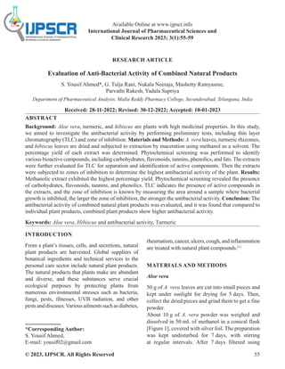 © 2023, IJPSCR. All Rights Reserved 55
RESEARCH ARTICLE
Evaluation of Anti-Bacterial Activity of Combined Natural Products
S. Yousif Ahmed*, G. Tulja Rani, Nukala Neeraja, Mashetty Ramyasree,
Parvathi Rakesh, Yadala Supriya
Department of Pharmaceutical Analysis, Malla Reddy Pharmacy College, Secunderabad, Telangana, India
Received: 28-11-2022; Revised: 30-12-2022; Accepted: 10-01-2023
ABSTRACT
Background: Aloe vera, turmeric, and hibiscus are plants with high medicinal properties. In this study,
we aimed to investigate the antibacterial activity by performing preliminary tests, including thin layer
chromatography (TLC) and zone of inhibition. Materials and Methods: A. vera leaves, turmeric rhizomes,
and hibiscus leaves are dried and subjected to extraction by maceration using methanol as a solvent. The
percentage yield of each extract was determined. Phytochemical screening was performed to identify
various bioactive compounds, including carbohydrates, flavonoids, tannins, phenolics, and fats.The extracts
were further evaluated for TLC for separation and identification of active components. Then the extracts
were subjected to zones of inhibition to determine the highest antibacterial activity of the plant. Results:
Methanolic extract exhibited the highest percentage yield. Phytochemical screening revealed the presence
of carbohydrates, flavonoids, tannins, and phenolics. TLC indicates the presence of active compounds in
the extracts, and the zone of inhibition is known by measuring the area around a sample where bacterial
growth is inhibited; the larger the zone of inhibition, the stronger the antibacterial activity. Conclusion: The
antibacterial activity of combined natural plant products was evaluated, and it was found that compared to
individual plant products, combined plant products show higher antibacterial activity.
Keywords: Aloe vera, Hibiscus and antibacterial activity, Turmeric
INTRODUCTION
From a plant’s tissues, cells, and secretions, natural
plant products are harvested. Global suppliers of
botanical ingredients and technical services to the
personal care sector include natural plant products.
The natural products that plants make are abundant
and diverse, and these substances serve crucial
ecological purposes by protecting plants from
numerous environmental stresses such as bacteria,
fungi, pests, illnesses, UVB radiation, and other
pestsanddiseases.Variousailmentssuchasdiabetes,
*Corresponding Author:
S. Yousif Ahmed,
E-mail: yousif02@gmail.com
rheumatism,cancer,ulcers,cough,andinflammation
are treated with natural plant compounds.[1]
MATERIALS AND METHODS
Aloe vera
50 g of A. vera leaves are cut into small pieces and
kept under sunlight for drying for 5 days. Then,
collect the dried pieces and grind them to get a fine
powder.
About 10 g of A. vera powder was weighed and
dissolved in 50 mL of methanol in a conical flask
[Figure 1], covered with silver foil. The preparation
was kept undisturbed for 7 days, with stirring
at regular intervals. After 7 days filtered using
Available Online at www.ijpscr.info
International Journal of Pharmaceutical Sciences and
Clinical Research 2023; 3(1):55-59
 