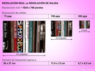 RESOLUCIÓN REAL vs RESOLUCIÓN DE SALIDA
Hugo Román
Resolución real = 1024 x 768 píxeles
Resolución de salida:
72 ppp 150 ppp 300 ppp
Tamaño de impresión (aprox.):
36 x 27 cm 17,4 x 13 cm 8,7 x 6,5 cm
14,2 pulgadas
6,8 pulgadas
3,4 pul.
 