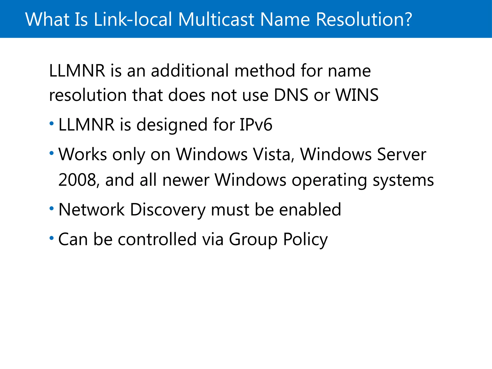 What Is Link-local Multicast Name Resolution?
LLMNR is an additional method for name
resolution that does not use DNS or WINS
• LLMNR is designed for IPv6
• Works only on Windows Vista, Windows Server
2008, and all newer Windows operating systems
• Network Discovery must be enabled
• Can be controlled via Group Policy
 