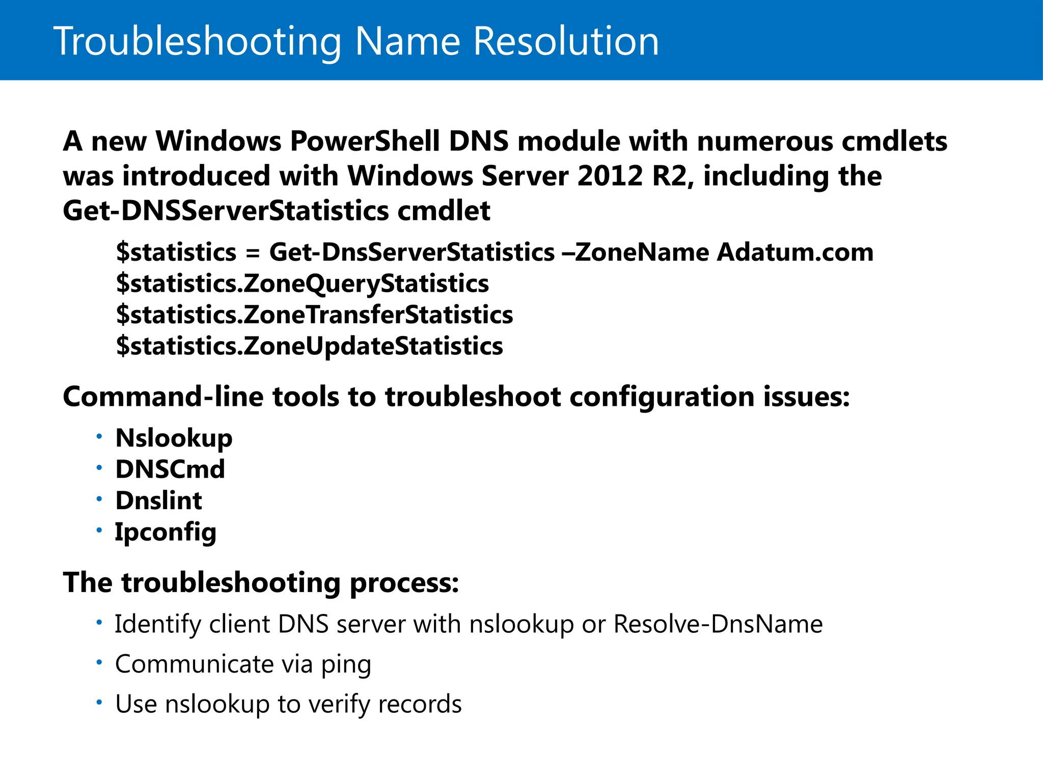 Troubleshooting Name Resolution
A new Windows PowerShell DNS module with numerous cmdlets
was introduced with Windows Server 2012 R2, including the
Get-DNSServerStatistics cmdlet
$statistics = Get-DnsServerStatistics –ZoneName Adatum.com
$statistics.ZoneQueryStatistics
$statistics.ZoneTransferStatistics
$statistics.ZoneUpdateStatistics
Command-line tools to troubleshoot configuration issues:
• Nslookup
• DNSCmd
• Dnslint
• Ipconfig
The troubleshooting process:
• Identify client DNS server with nslookup or Resolve-DnsName
• Communicate via ping
• Use nslookup to verify records
 