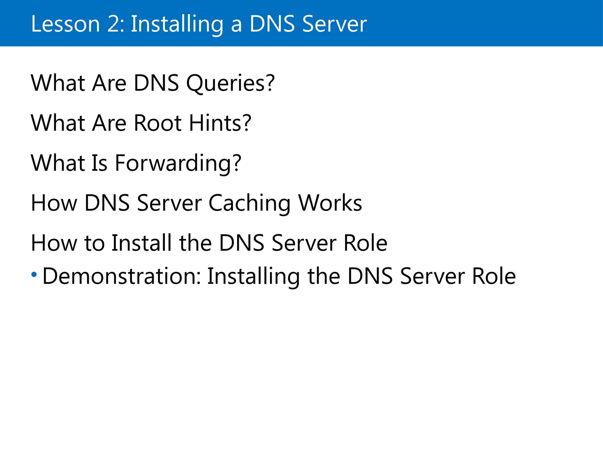 Lesson 2: Installing a DNS Server
What Are DNS Queries?
What Are Root Hints?
What Is Forwarding?
How DNS Server Caching Works
How to Install the DNS Server Role
• Demonstration: Installing the DNS Server Role
 
