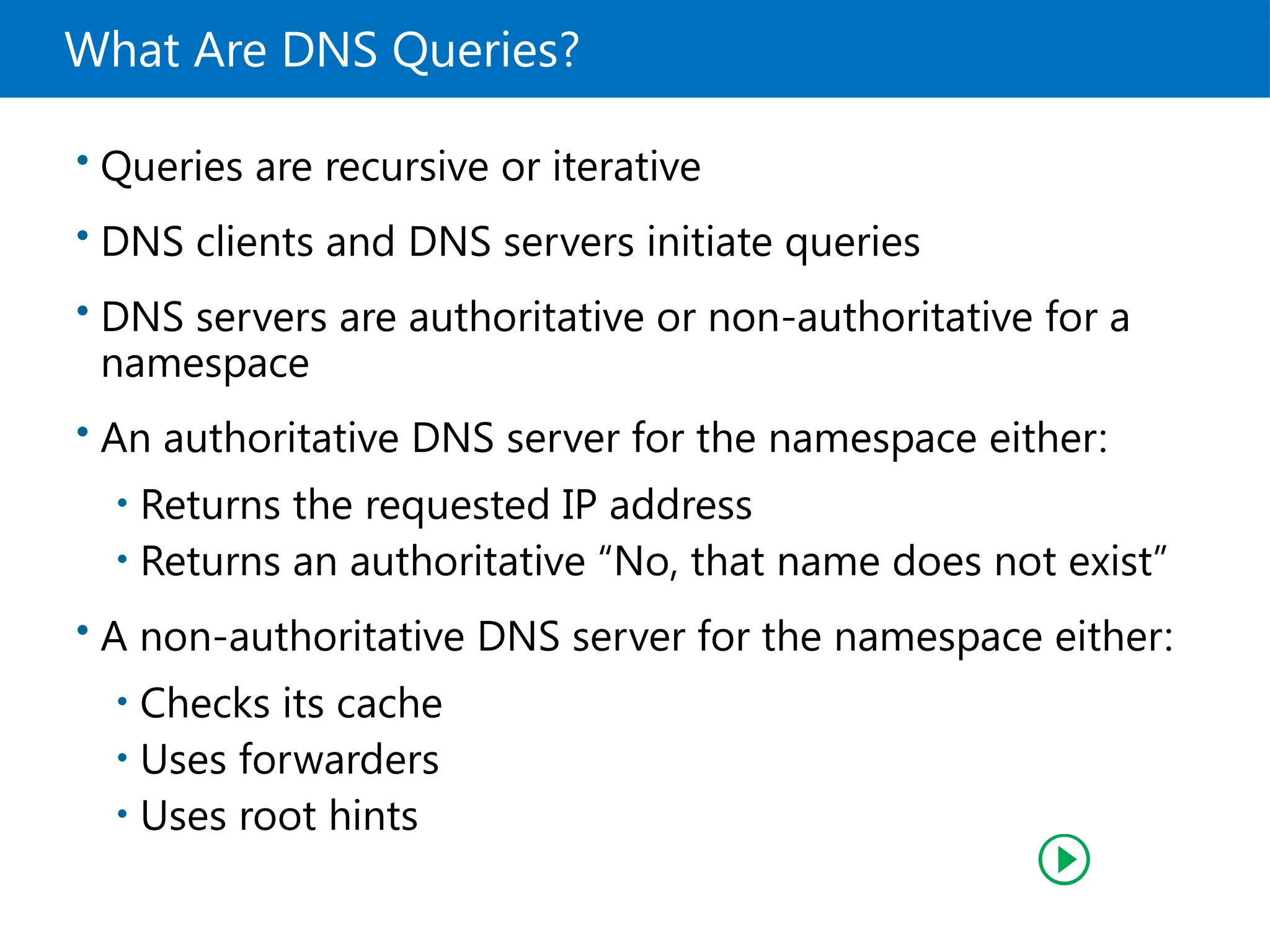What Are DNS Queries?
• Queries are recursive or iterative
• DNS clients and DNS servers initiate queries
• DNS servers are authoritative or non-authoritative for a
namespace
• An authoritative DNS server for the namespace either:
• Returns the requested IP address
• Returns an authoritative “No, that name does not exist”
• A non-authoritative DNS server for the namespace either:
• Checks its cache
• Uses forwarders
• Uses root hints
 