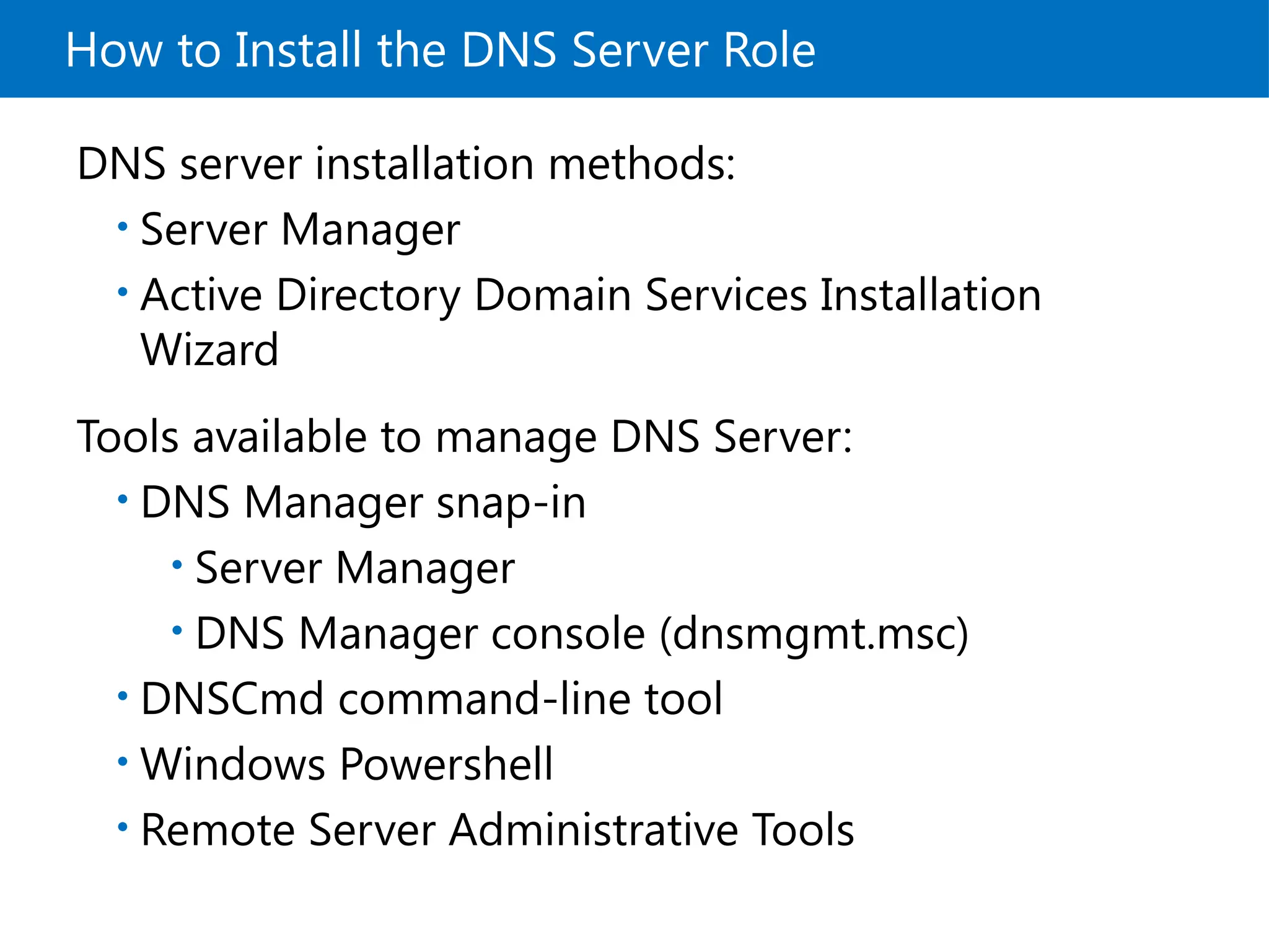 How to Install the DNS Server Role
DNS server installation methods:
• Server Manager
• Active Directory Domain Services Installation
Wizard
Tools available to manage DNS Server:
• DNS Manager snap-in
• Server Manager
• DNS Manager console (dnsmgmt.msc)
• DNSCmd command-line tool
• Windows Powershell
• Remote Server Administrative Tools
 