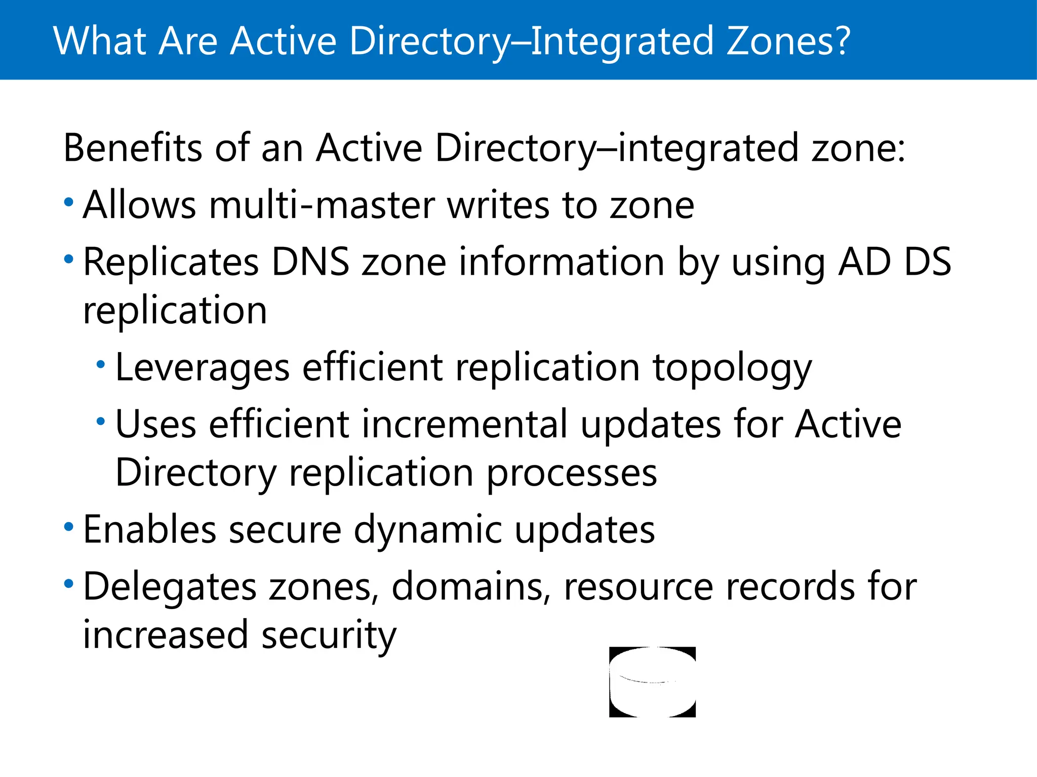 What Are Active Directory–Integrated Zones?
Benefits of an Active Directory–integrated zone:
• Allows multi-master writes to zone
• Replicates DNS zone information by using AD DS
replication
• Leverages efficient replication topology
• Uses efficient incremental updates for Active
Directory replication processes
• Enables secure dynamic updates
• Delegates zones, domains, resource records for
increased security
 