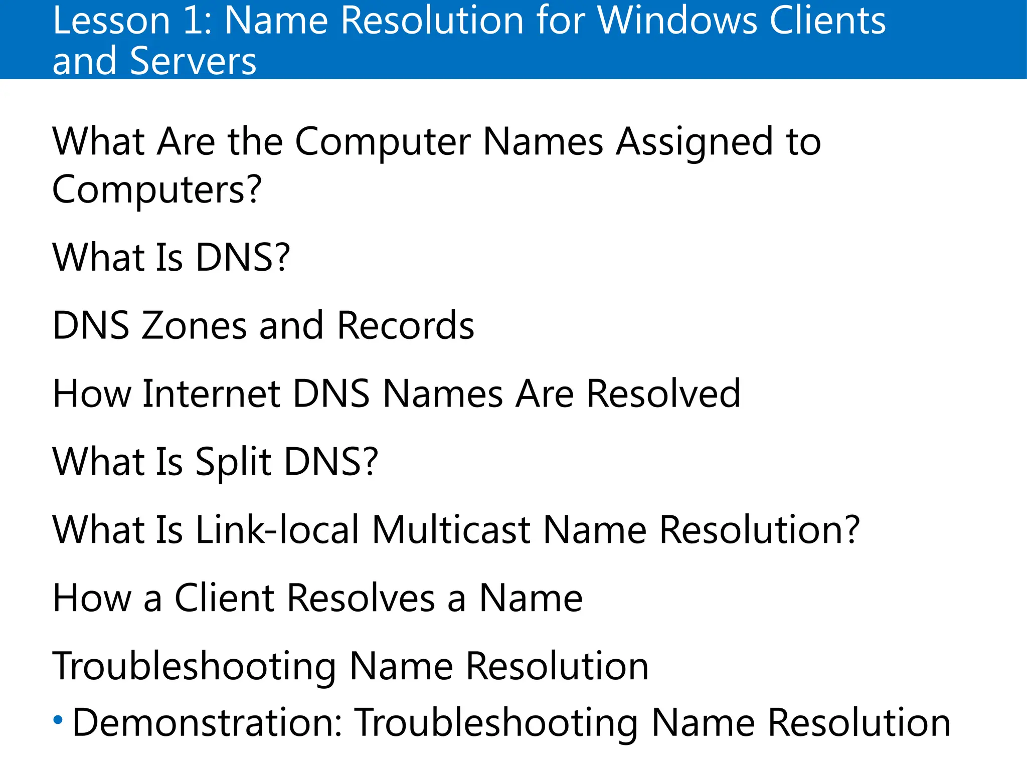 Lesson 1: Name Resolution for Windows Clients
and Servers
What Are the Computer Names Assigned to
Computers?
What Is DNS?
DNS Zones and Records
How Internet DNS Names Are Resolved
What Is Split DNS?
What Is Link-local Multicast Name Resolution?
How a Client Resolves a Name
Troubleshooting Name Resolution
• Demonstration: Troubleshooting Name Resolution
 