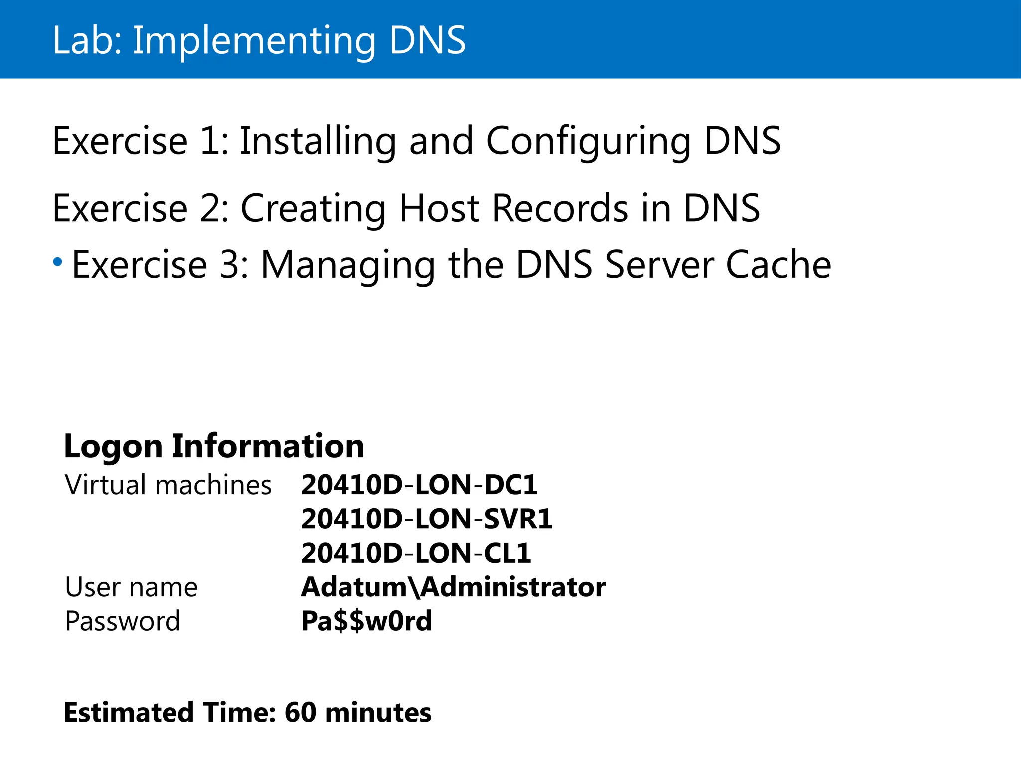 Lab: Implementing DNS
Exercise 1: Installing and Configuring DNS
Exercise 2: Creating Host Records in DNS
• Exercise 3: Managing the DNS Server Cache
Logon Information
Virtual machines 20410D LON DC1
‑ ‑
20410D LON SVR1
‑ ‑
20410D LON CL1
‑ ‑
User name AdatumAdministrator
Password Pa$$w0rd
Estimated Time: 60 minutes
 