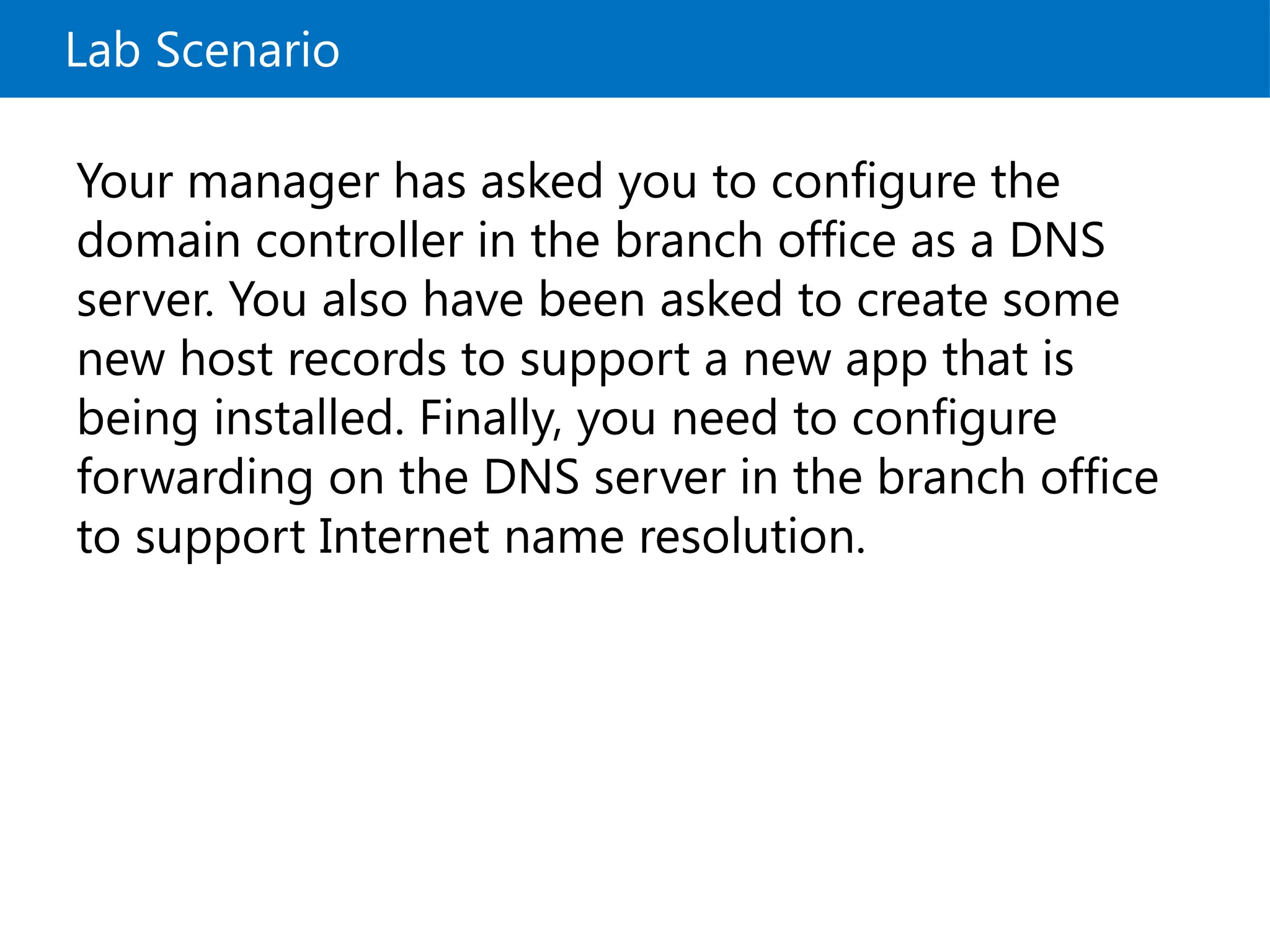 Lab Scenario
Your manager has asked you to configure the
domain controller in the branch office as a DNS
server. You also have been asked to create some
new host records to support a new app that is
being installed. Finally, you need to configure
forwarding on the DNS server in the branch office
to support Internet name resolution.
 