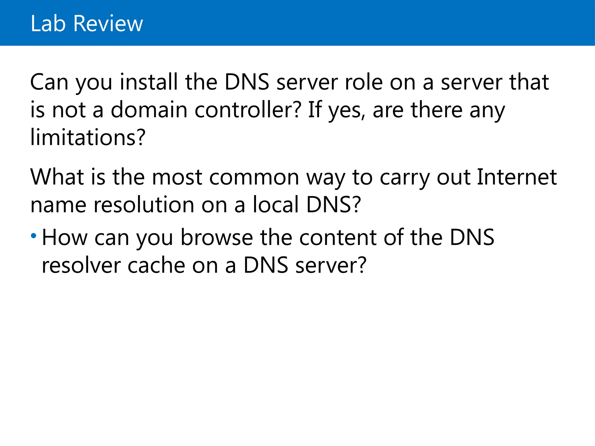 Lab Review
Can you install the DNS server role on a server that
is not a domain controller? If yes, are there any
limitations?
What is the most common way to carry out Internet
name resolution on a local DNS?
• How can you browse the content of the DNS
resolver cache on a DNS server?
 
