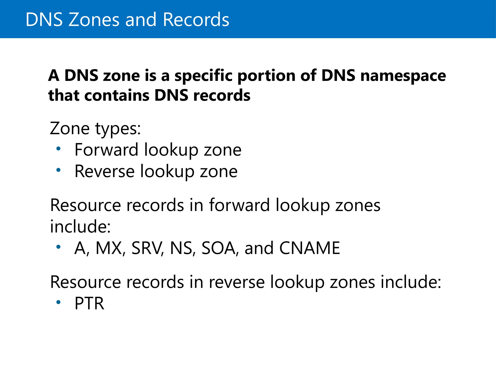 DNS Zones and Records
A DNS zone is a specific portion of DNS namespace
that contains DNS records
Zone types:
• Forward lookup zone
• Reverse lookup zone
Resource records in forward lookup zones
include:
• A, MX, SRV, NS, SOA, and CNAME
Resource records in reverse lookup zones include:
• PTR
 