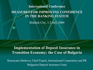 International Conference
   MEASURES FOR IMPROVING CONFIDENCE
         IN THE BANKING SYSTEM
                 Bishkek City, 1-2 July 2004




    Implementation of Deposit Insurance in
   Transition Economy: the Case of Bulgaria
Roumyana Markova, Chief Expert, International Cooperation and PR
              Bulgarian Deposit Insurance Fund
 