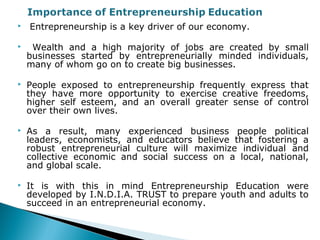  Entrepreneurship is a key driver of our economy.
 Wealth and a high majority of jobs are created by small
businesses started by entrepreneurially minded individuals,
many of whom go on to create big businesses.
 People exposed to entrepreneurship frequently express that
they have more opportunity to exercise creative freedoms,
higher self esteem, and an overall greater sense of control
over their own lives.
 As a result, many experienced business people political
leaders, economists, and educators believe that fostering a
robust entrepreneurial culture will maximize individual and
collective economic and social success on a local, national,
and global scale.
 It is with this in mind Entrepreneurship Education were
developed by I.N.D.I.A. TRUST to prepare youth and adults to
succeed in an entrepreneurial economy.
 