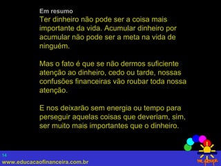 www.educacaofinanceira.com.br
14
Em resumo
Ter dinheiro não pode ser a coisa mais
importante da vida. Acumular dinheiro por
acumular não pode ser a meta na vida de
ninguém.
Mas o fato é que se não dermos suficiente
atenção ao dinheiro, cedo ou tarde, nossas
confusões financeiras vão roubar toda nossa
atenção.
E nos deixarão sem energia ou tempo para
perseguir aquelas coisas que deveriam, sim,
ser muito mais importantes que o dinheiro.
 