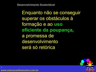 www.educacaofinanceira.com.br
4
Desenvolvimento Sustentável
Enquanto não se conseguir
superar os obstáculos à
formação e ao uso
eficiente da poupança,
a promessa de
desenvolvimento
será só retórica
 