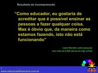 www.educacaofinanceira.com.br
9
“Como educador, eu gostaria de
acreditar que é possível ensinar as
pessoas a fazer qualquer coisa.
Mas é óbvio que, da maneira como
estamos fazendo, isto não está
funcionando”
Lewis Mandell, sobre pesquisa
com mais de 6.850 alunos do high school
Resultado da incompreensão
 