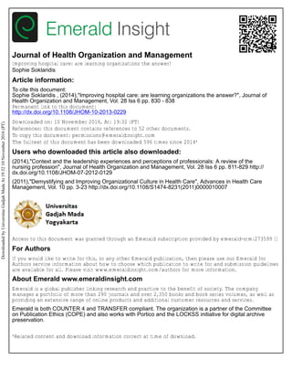 Journal of Health Organization and Management
Improving hospital care: are learning organizations the answer?
Sophie Soklaridis
Article information:
To cite this document:
Sophie Soklaridis , (2014),"Improving hospital care: are learning organizations the answer?", Journal of
Health Organization and Management, Vol. 28 Iss 6 pp. 830 - 838
Permanent link to this document:
http://dx.doi.org/10.1108/JHOM-10-2013-0229
Downloaded on: 10 November 2016, At: 19:32 (PT)
References: this document contains references to 52 other documents.
To copy this document: permissions@emeraldinsight.com
The fulltext of this document has been downloaded 596 times since 2014*
Users who downloaded this article also downloaded:
(2014),"Context and the leadership experiences and perceptions of professionals: A review of the
nursing profession", Journal of Health Organization and Management, Vol. 28 Iss 6 pp. 811-829 http://
dx.doi.org/10.1108/JHOM-07-2012-0129
(2011),"Demystifying and Improving Organizational Culture in Health Care", Advances in Health Care
Management, Vol. 10 pp. 3-23 http://dx.doi.org/10.1108/S1474-8231(2011)0000010007
Access to this document was granted through an Emerald subscription provided by emerald-srm:273599 []
For Authors
If you would like to write for this, or any other Emerald publication, then please use our Emerald for
Authors service information about how to choose which publication to write for and submission guidelines
are available for all. Please visit www.emeraldinsight.com/authors for more information.
About Emerald www.emeraldinsight.com
Emerald is a global publisher linking research and practice to the benefit of society. The company
manages a portfolio of more than 290 journals and over 2,350 books and book series volumes, as well as
providing an extensive range of online products and additional customer resources and services.
Emerald is both COUNTER 4 and TRANSFER compliant. The organization is a partner of the Committee
on Publication Ethics (COPE) and also works with Portico and the LOCKSS initiative for digital archive
preservation.
*Related content and download information correct at time of download.
DownloadedbyUniversitasGadjahMadaAt19:3210November2016(PT)
 