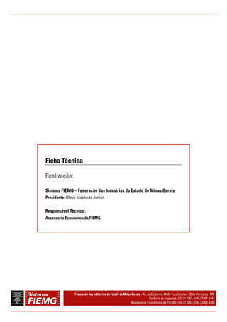 Ficha Técnica 
Realização: 
Sistema FIEMG – Federação das Indústrias do Estado de Minas Gerais 
Presidente: Olavo Machado Junior 
Responsável Técnico: 
Assessoria Econômica da FIEMG 
Federação das Indústrias do Estado de Minas Gerais – Av. do Contorno, 4456 - Funcionários - Belo Horizonte - MG 
Gerência de Imprensa: (55) 31 3263-4449 / 3263-4444 
Assessoria Econômica da FIEMG: (55) 31 3263-4394 / 3263-4388 
