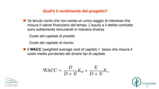 Qual'è il rendimento del progetto?
 Va tenuto conto che non esiste un unico saggio di interesse che
misura il valore finanziario del tempo. L'equity e il debito contratto
sono solitamente remunerati in maniera diversa
Costo del capitale di prestito
Costo del capitale di rischio
 Il WACC (weighted average cost of capital) = tasso che misura il
costo medio ponderato dei diversi tipi di capitale.
 